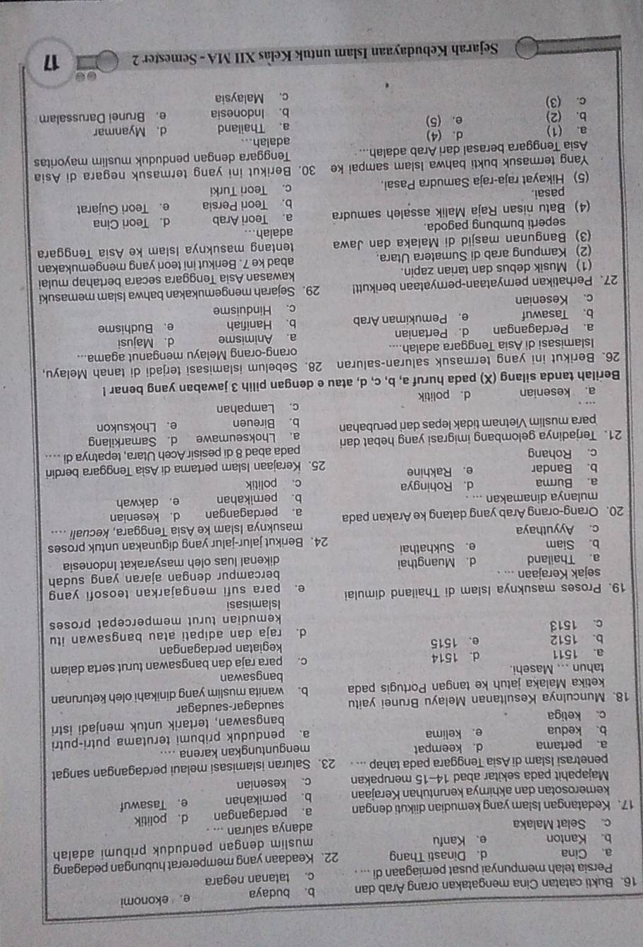 Bukti catatan Cina mengatakan orang Arab dan b. budaya e. ekonomi
Persia telah mempunyai pusat perniagaan di ... c. tatanan negara
a、 Cina d. Dinasti Thang 22. Keadaan yang mempererat hubungan pedagang
b. Kanton e、Kanfu
muslim dengan penduduk pribumi adalah
c. Selat Malaka adanya saluran ... .
17. Kedatangan Islam yang kemudian diikuti dengan a. perdagangan d. politik
kemerosotan dan akhirnya keruntuhan Kerajaan b. pernikahan e. Tasawuf
Majapahit pada sekitar abad 14-15 merupakan c. kesenian
penetrasi Islam di Asia Tenggara pada tahap ... . 23. Saluran islamisasi melaui perdagangan sangat
a、 pertama d. keempat
b. kedua e. kelima menguntungkan karena ....
a、 penduduk pribumi terutama putri-putri
c. ketiga
bangsawan, tertarik untuk menjadi istri
18. Munculnya Kesultanan Melayu Brunei yaitu saudagar-saudagar
ketika Malaka jatuh ke tangan Portugis pada b. wanita muslim yang dinikahi oleh keturunan
tahun ... Masehi. bangsawan
a. 1511 d. 1514 c. para raja dan bangsawan turut serta dalam
b. 1512 e. 1515 kegiatan perdagangan
c. 1513 d. raja dan adipati atau bangsawan itu
kemudian turut mempercepat proses 
Islamisasi
19. Proses masuknya Islam di Thailand dimulai e. para sufi mengajarkan teosofi yang
sejak Kerajaan ... .
bercampur dengan ajaran yang sudah
a. Thailand d. Muangthai dikenal luas oleh masyarakat Indonesia
b. Siam e. Sukhathai
c. Ayyuthaya 24. Berikut jalur-jalur yang digunakan untuk proses
masuknya Islam ke Asia Tenggara, kecuali ....
20. Orang-orang Arab yang datang ke Arakan pada a. perdagangan d. kesenian
mulanya dinamakan ... . b. perikahan e. dakwah
a. Burma d. Rohingya c. politik
b. Bandar e. Rakhine
c. Rohang 25. Kerajaan Islam pertama di Asìa Tenggara berdiri
21. Terjadinya gelombang imigrasi yang hebat dari pada abad 8 di pesisir Aceh Utara, tepatnya di ....
para muslim Vietnam tidak lepas dari perubahan a. Lhokseumawe d. Samarkilang
b. Bireuen e. Lhoksukon
c. Lampahan
a. kesenian d. politik
Berilah tanda silang (X) pada huruf a, b, c, d, atau e dengan pilih 3 jawaban yang benar !
26. Berikut ini yang termasuk saluran-saluran 28. Sebelum islamisasi terjadi di tanah Melayu,
Islamisasi di Asia Tenggara adalah.... orang-orang Melayu menganut agama...
a. Perdagangan d. Pertanian a. Animisme d. Majusi
b. Tasawuf e. Pemukiman Arab b. Hanifiah e. Budhisme
c. Kesenian c. Hinduisme
27. Perhatikan pernyataan-pernyataan berikutt! 29. Sejarah mengemukakan bahwa Islam memasuki
(1) Musik debus dan tarian zapin. kawasan Asia Tenggara secara bertahap mulai
(2) Kampung arab di Sumatera Utara. abad ke 7. Berikut ini teori yang mengemukakan
(3) Bangunan masjid di Malaka dan Jawa tentang masuknya Islam ke Asia Tenggara
seperti bumbung pagoda. adalah...
(4) Batu nisan Raja Malik assaleh samudra a. Teori Arab d. Teori Cina
pasai. b. Teori Persia e. Teori Gujarat
(5) Hikayat raja-raja Samudra Pasai. c. Teori Turki
Yang termasuk bukti bahwa Islam sampai ke 30. Berikut ini yang termasuk negara di Asia
Asia Tenggara berasal dari Arab adalah... adalah... Tenggara dengan penduduk muslim mayoritas
a. (1) d. (4)
b. (2) e. (5) a. Thailand d. Myanmar
c. (3) b. Indonesia e. Brunei Darussalam
c. Malaysia
Sejarah Kebudayaan Islam untuk Kelas XII MA - Semester 2 17