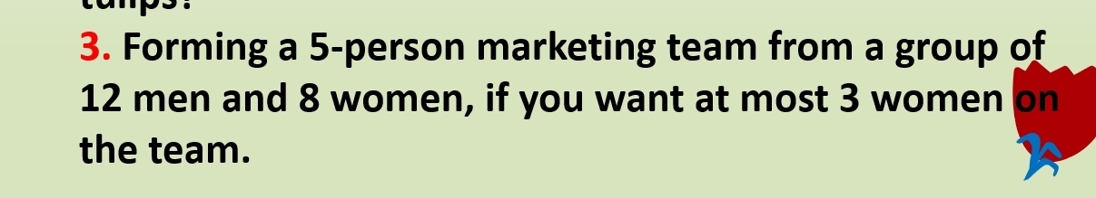 Forming a 5 -person marketing team from a group of
12 men and 8 women, if you want at most 3 women on 
the team.