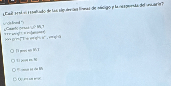 ¿Cuál será el resultado de las siguientes líneas de código y la respuesta del usuario?
undefined '')
¿Cuanto pesas tu? 85,7 weight = int(answer)
>>> print("The weight is" , weight)
El peso es 85,7
El peso es 86
El peso es de 85
Ocurre un error.