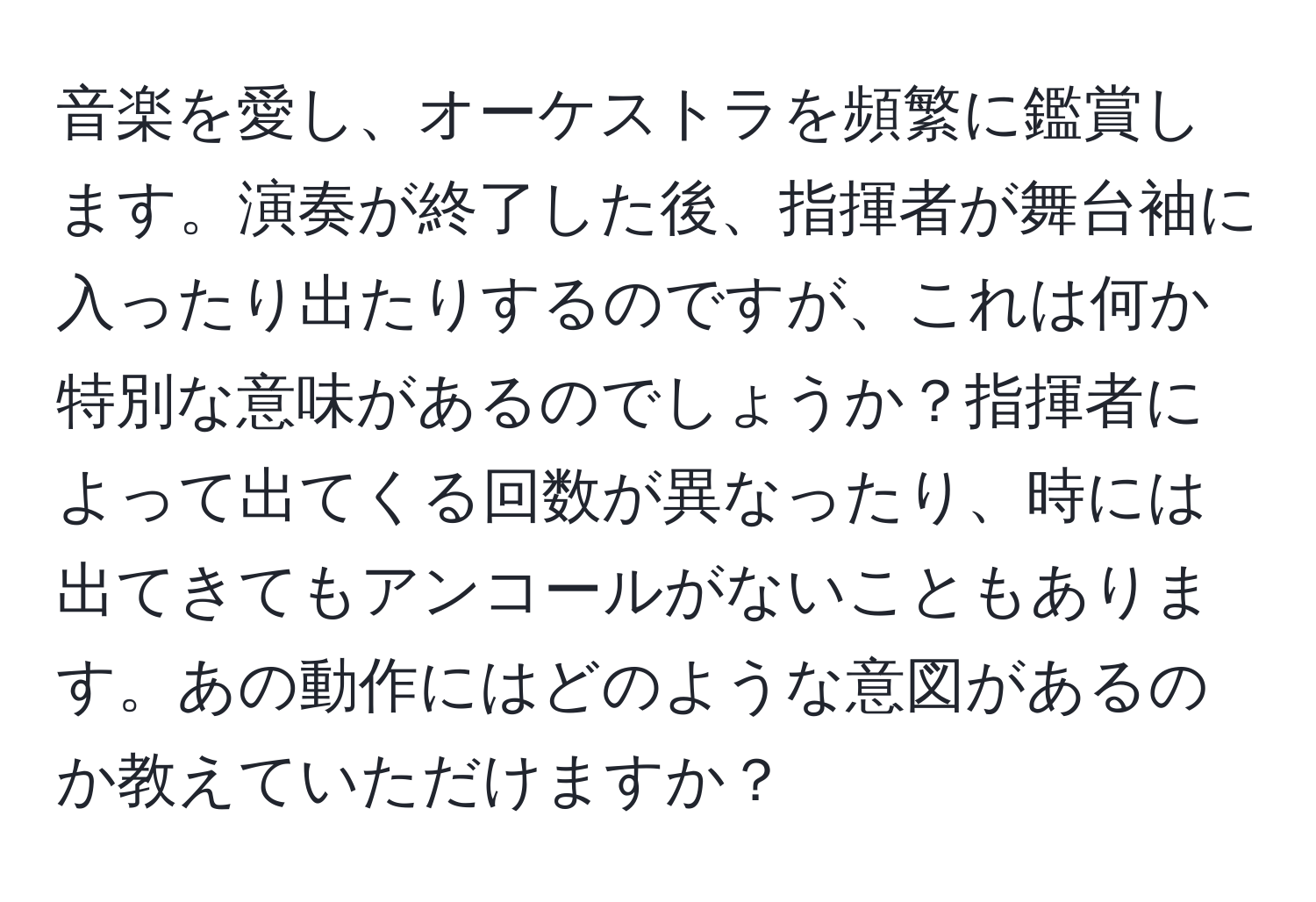 音楽を愛し、オーケストラを頻繁に鑑賞します。演奏が終了した後、指揮者が舞台袖に入ったり出たりするのですが、これは何か特別な意味があるのでしょうか？指揮者によって出てくる回数が異なったり、時には出てきてもアンコールがないこともあります。あの動作にはどのような意図があるのか教えていただけますか？