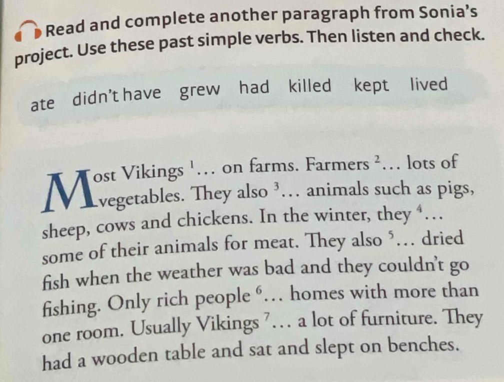 Read and complete another paragraph from Sonia’s 
project. Use these past simple verbs. Then listen and check. 
ate didn't have grew had killed kept lived 
sheep, cows and chickens. In the winter, they ‘… 
some of their animals for meat. They also ‘… dried 
fish when the weather was bad and they couldn't go 
fishing. Only rich people 6 · . homes with more than 
one room. Usually Vikings 7… a lot of furniture. They 
had a wooden table and sat and slept on benches.