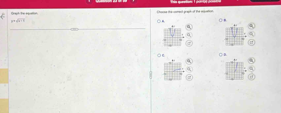 This question: 1 point(s) possible 
Graph the equation. Choose the correct graph of the equation.
y=sqrt(x-1)
A. 
B. 
_ 

C. 
D. 
B