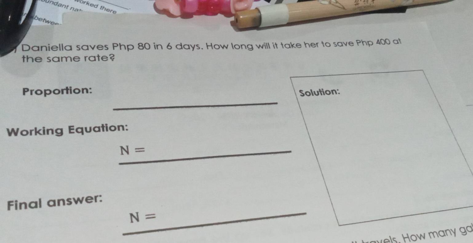 Worked there 
betwer 
Daniella saves Php 80 in 6 days. How long will it take her to save Php 400 at 
the same rate? 
_ 
Proportion: 
Solution: 
Working Equation: 
_ N=
_ 
Final answer:
N=
avels, How many ga