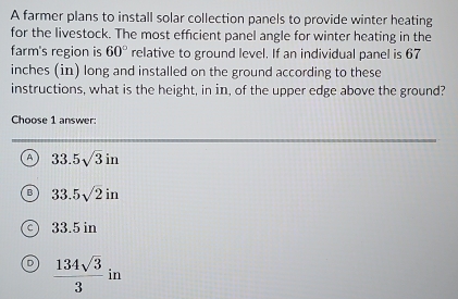 A farmer plans to install solar collection panels to provide winter heating
for the livestock. The most efficient panel angle for winter heating in the
farm's region is 60° relative to ground level. If an individual panel is 67
inches (in) long and installed on the ground according to these
instructions, what is the height, in in, of the upper edge above the ground?
Choose 1 answer:
A 33.5sqrt(3)in
33.5sqrt(2)in
33.5 in
D  134sqrt(3)/3  in