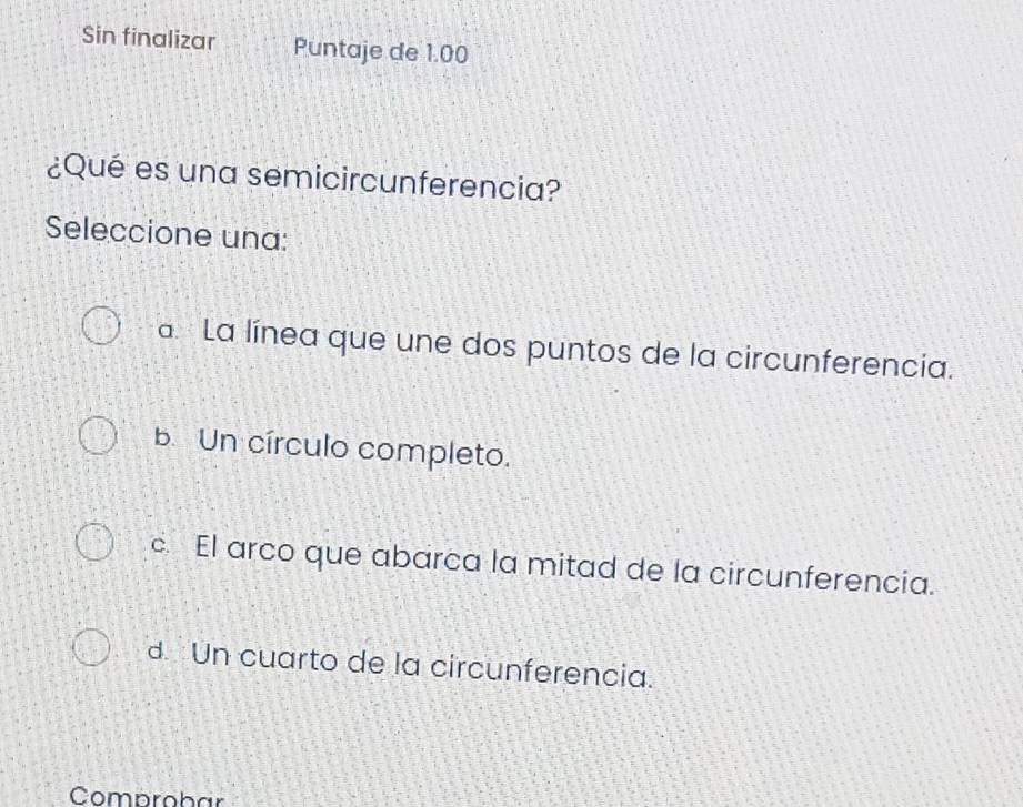 Sin finalizar Puntaje de 1.00
¿Qué es una semicircunferencia?
Seleccione una:
a. La línea que une dos puntos de la circunferencia.
b. Un círculo completo.
c. El arco que abarca la mitad de la circunferencia.
d Un cuarto de la circunferencia.
Comprobar