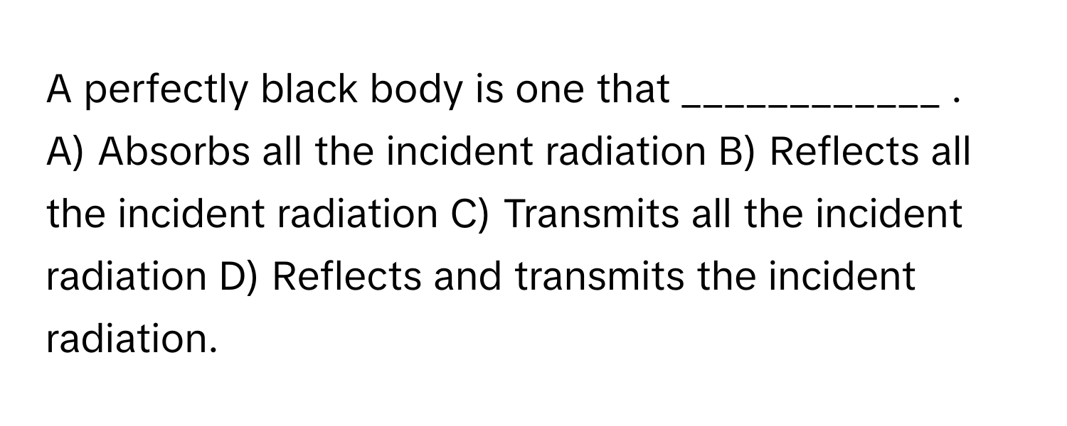 A perfectly black body is one that ____________ .

A) Absorbs all the incident radiation B) Reflects all the incident radiation C) Transmits all the incident radiation D) Reflects and transmits the incident radiation.