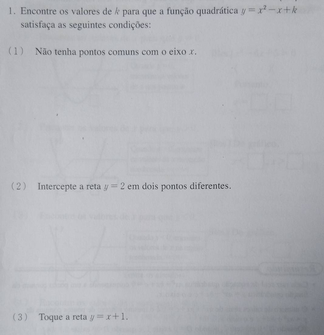 Encontre os valores de k para que a função quadrática y=x^2-x+k
satisfaça as seguintes condições:
( 1 ) Não tenha pontos comuns com o eixo x.
2 Intercepte a reta y=2 em dois pontos diferentes.
3 Toque a reta y=x+1.