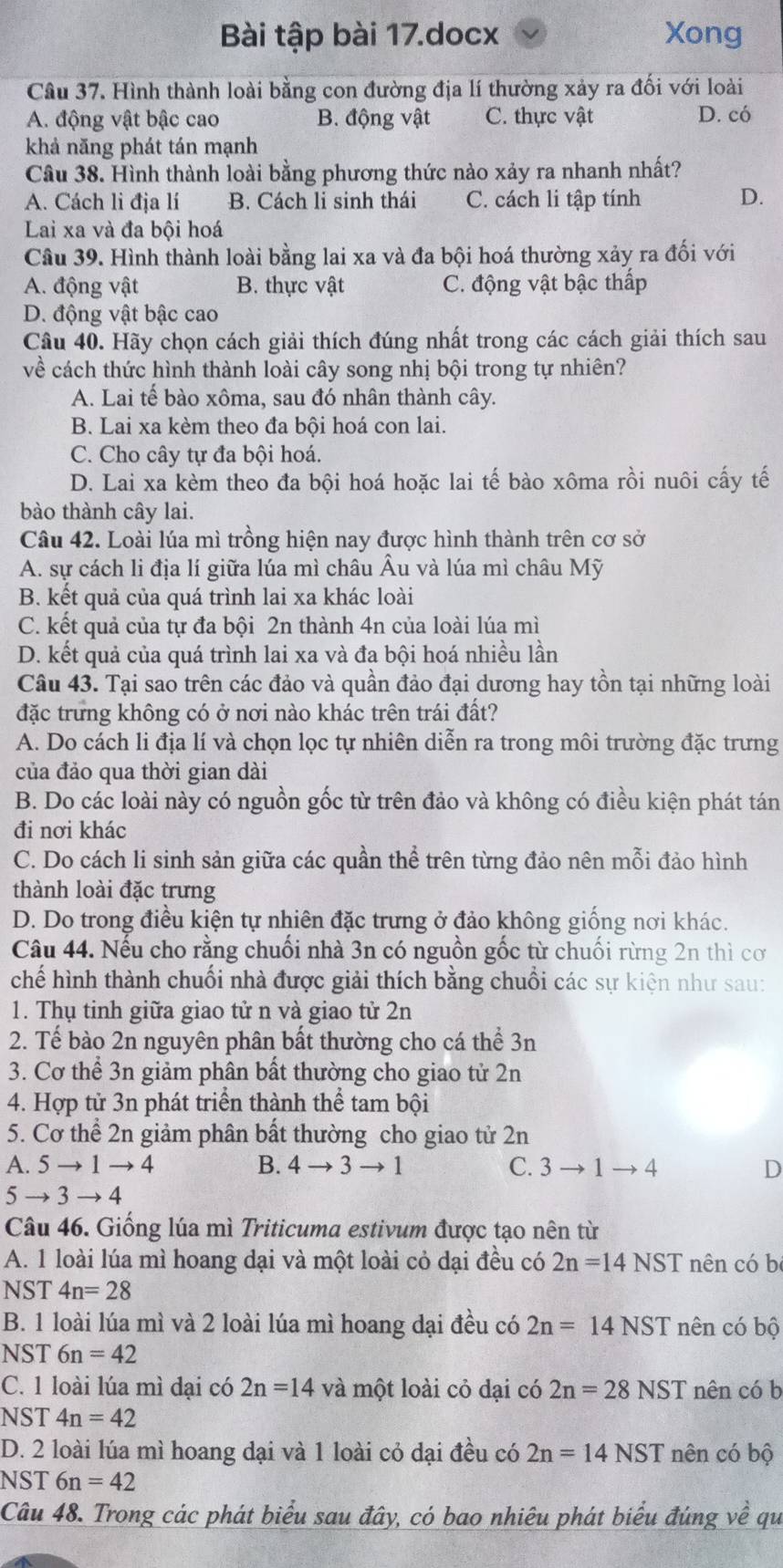 Bài tập bài 17.docx Xong
Câu 37. Hình thành loài bằng con đường địa lí thường xảy ra đối với loài
A. động vật bậc cao B. động vật C. thực vật D. có
khả năng phát tán mạnh
Câu 38. Hình thành loài bằng phương thức nào xảy ra nhanh nhất?
A. Cách li địa lí B. Cách li sinh thái C. cách li tập tính D.
Lai xa và đa bôi hoá
Câu 39. Hình thành loài bằng lai xa và đa bội hoá thường xảy ra đối với
A. động vật B. thực vật C. động vật bậc thấp
D. động vật bậc cao
Câu 40. Hãy chọn cách giải thích đúng nhất trong các cách giải thích sau
về cách thức hình thành loài cây song nhị bội trong tự nhiên?
A. Lai tế bào xôma, sau đó nhân thành cây.
B. Lai xa kèm theo đa bội hoá con lai.
C. Cho cây tự đa bội hoá.
D. Lai xa kèm theo đa bội hoá hoặc lai tế bào xôma rồi nuôi cấy tế
bào thành cây lai.
Câu 42. Loài lúa mì trồng hiện nay được hình thành trên cơ sở
A. sự cách li địa lí giữa lúa mì châu Âu và lúa mì châu Mỹ
B. kết quả của quá trình lai xa khác loài
C. kết quả của tự đa bội 2n thành 4n của loài lúa mì
D. kết quả của quá trình lai xa và đa bội hoá nhiều lần
Câu 43. Tại sao trên các đảo và quần đảo đại dương hay tồn tại những loài
đặc trưng không có ở nơi nào khác trên trái đất?
A. Do cách li địa lí và chọn lọc tự nhiên diễn ra trong môi trường đặc trưng
của đảo qua thời gian dài
B. Do các loài này có nguồn gốc từ trên đảo và không có điều kiện phát tán
đi nơi khác
C. Do cách li sinh sản giữa các quần thể trên từng đảo nên mỗi đảo hình
thành loài đặc trưng
D. Do trong điều kiện tự nhiên đặc trưng ở đảo không giống nơi khác.
Câu 44. Nếu cho rằng chuối nhà 3n có nguồn gốc từ chuối rừng 2n thì cơ
chế hình thành chuối nhà được giải thích bằng chuồi các sự kiện như sau:
1. Thụ tinh giữa giao tử n và giao tử 2n
2. Tế bào 2n nguyên phân bất thường cho cá thể 3n
3. Cơ thể 3n giảm phân bất thường cho giao tử 2n
4. Hợp tử 3n phát triển thành thể tam bội
5. Cơ thể 2n giảm phân bất thường cho giao tử 2n
A. 5to 1to 4 B. 4to 3to 1 C. 3to 1to 4 D
5to 3to 4
Câu 46. Giống lúa mì Triticuma estivum được tạo nên từ
A. 1 loài lúa mì hoang dại và một loài cỏ dại đều có 2n=14NST nên có b
NST 4n=28
B. 1 loài lúa mì và 2 loài lúa mì hoang đại đều có 2n=14NST nên có bộ
NST 6n=42
C. 1 loài lúa mì đại có 2n=14 và một loài cỏ dại có 2n=28NST nên có b
NST 4n=42
D. 2 loài lúa mì hoang dại và 1 loài cỏ dại đều có 2n=14NST nên có bộ
NST 6n=42
Câu 48. Trong các phát biểu sau đây, có bao nhiêu phát biểu đúng về qu