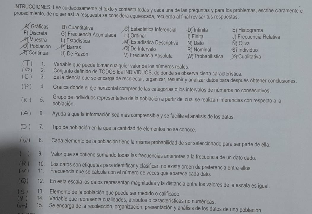 INTRUCCIONES: Lee cuidadosamente el texto y contesta todas y cada una de las preguntas y para los problemas, escribe claramente el
procedimiento, de no ser así la respuesta se considera equivocada, recuerda al final revisar tus respuestas.
A) Gráficas B) Cuantitativa C) Estadística Inferencial D) Infinita E) Histograma
F) Discreta G) Frecuencia Acumulada H) Ordinal I) Finita J) Frecuencia Relativa
K) Muestra L) Estadística M) Estadística Descriptiva N) Dato Ñ) Ojiva
O) Población P Barras Q) De Intervalo R) Nominal S) Individuo
T) Continua U) De Razón V) Frecuencia Absoluta W) Probabilistica Y Cualitativa
(  ) 1. Variable que puede tomar cualquier valor de los números reales.
() 2. Conjunto definido de TODOS los INDIVIDUOS, de donde se observa cierta característica.
( C ) 3. Es la ciencia que se encarga de recolectar, organizar, resumir y analizar datos para después obtener conclusiones.
( P ) 4. Gráfica donde el eje horizontal comprende las categorías o los intervalos de números no consecutivos.
Grupo de individuos representativo de la población a partir del cual se realizan inferencias con respecto a la
κ ) 5. población.
A ) 6. Ayuda a que la información sea más comprensible y se facilite el análisis de los datos
(D ) 7. Tipo de población en la que la cantidad de elementos no se conoce.
(W) 8. Cada elemento de la población tiene la misma probabilidad de ser seleccionado para ser parte de ella.
 ) 9. Valor que se obtiene sumando todas las frecuencias anteriores a la frecuencia de un dato dado.
(R ) 10. Los datos son etiquetas para identificar y clasificar; no existe orden de preferencia entre ellos.
(√) 11. Frecuencia que se calcula con el número de veces que aparece cada dato.
(Q) 12. En esta escala los datos representan magnitudes y la distancia entre los valores de la escala es igual.
( S ) 13. Elemento de la población que puede ser medido o calificado.
(Y ) 14. Variable que representa cualidades, atributos o características no numéricas.
(m) 2   15. Se encarga de la recolección, organización, presentación y análisis de los datos de una población.