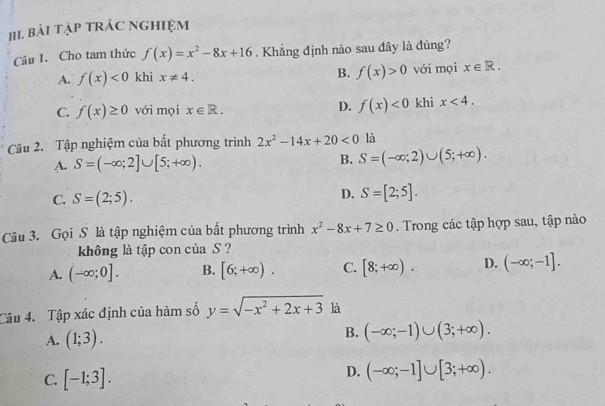 Bài Tập tRÁC NGHIệM
Câu I. Cho tam thức f(x)=x^2-8x+16. Khẳng định nào sau đây là đúng?
B. f(x)>0
A. f(x)<0</tex> khi x!= 4. với mọi x∈ R. 
C. f(x)≥ 0 với mọi x∈ R. D. f(x)<0</tex> khi x<4</tex>. 
Câu 2. Tập nghiệm của bất phương trình 2x^2-14x+20<0</tex> là
A. S=(-∈fty ;2]∪ [5;+∈fty ). B. S=(-∈fty ;2)∪ (5;+∈fty ).
C. S=(2;5).
D. S=[2;5]. 
Câu 3. Gọi S là tập nghiệm của bất phương trình x^2-8x+7≥ 0. Trong các tập hợp sau, tập nào
không là tập con của S ?
A. (-∈fty ;0]. B. [6;+∈fty ). C. [8;+∈fty ). D. (-∈fty ;-1]. 
Câu 4. Tập xác định của hàm số y=sqrt(-x^2+2x+3) là
A. (1;3).
B. (-∈fty ;-1)∪ (3;+∈fty ).
C. [-1;3].
D. (-∈fty ;-1]∪ [3;+∈fty ).