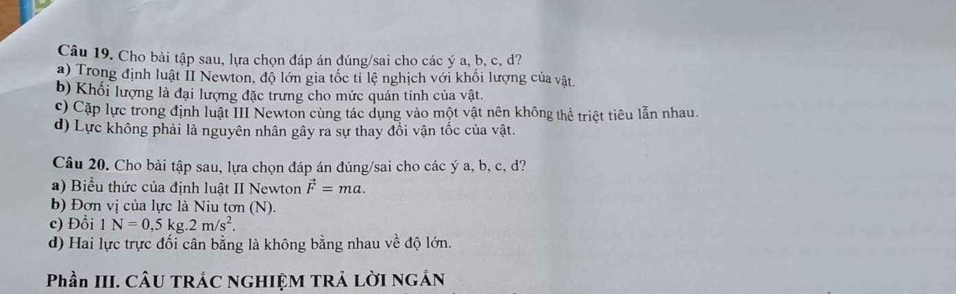 Cho bài tập sau, lựa chọn đáp án đúng/sai cho các ý a, b, c, d?
a) Trong định luật II Newton, độ lớn gia tốc tỉ lệ nghịch với khối lượng của vật.
b) Khối lượng là đại lượng đặc trưng cho mức quán tính của vật.
c) Cặp lực trong định luật III Newton cùng tác dụng vào một vật nên không thể triệt tiêu lẫn nhau.
d) Lực không phải là nguyên nhân gây ra sự thay đổi vận tốc của vật.
Câu 20. Cho bài tập sau, lựa chọn đáp án đúng/sai cho các ý a, b, c, d?
a) Biểu thức của định luật II Newton vector F=ma. 
b) Đơn vị của lực là Niu tơn (N).
c) Đổi 1N=0,5kg.2m/s^2.
d) Hai lực trực đối cân bằng là không bằng nhau về độ lớn.
Phần III. CÂU TRÁC NGHIỆM TRẢ LờI NGÂN