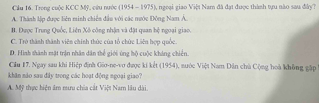 Trong cuộc KCC Mỹ, cứu nước (1954 - 1975), ngoại giao Việt Nam đã đạt được thành tựu nào sau đây?
A. Thành lập được liên minh chiến đấu với các nước Đông Nam Á.
B. Được Trung Quốc, Liên Xô công nhận và đặt quan hệ ngoại giao.
C. Trở thành thành viên chính thức của tổ chức Liên hợp quốc.
D. Hình thành mặt trận nhân dân thế giới ủng hộ cuộc kháng chiến.
Câu 17. Ngay sau khi Hiệp định Giơ-ne-vơ được kí kết (1954), nước Việt Nam Dân chủ Cộng hoà không gặp
khăn nào sau đây trong các hoạt động ngoại giao?
A. Mỹ thực hiện âm mưu chia cắt Việt Nam lâu dài.