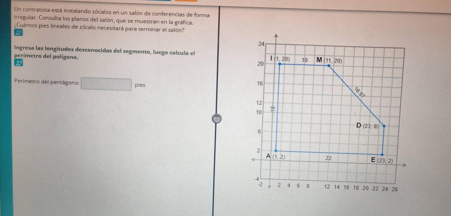 Un contratista está instalando zócalos en un salón de conferencias de forma
irregular. Consulta los planos del salón, que se muestran en la gráfica.
¿Cuántos pies lineales de zócalo necesitará para terminar el salón?
a
Ingresa las longitudes desconocidas del segmento, luego calcula el
perímetro del polígono.
Perímetro del pentágono: □ pies