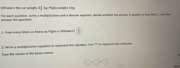 Whiskers the cat weighs 2 2/3 kg. Piglio weighs 4 kg. 
For each question, write a multiplication and a division equation, decide whether the answer is greater or less than 1, and then 
answer the question. 
1. How many times as heavy as Piglio is Whiskers?  2/3 
2. Write a multiplication equation to represent this situation. Use "?" to represent the unknown. 
Type the values in the boxes below.
□ * □ =□
Back