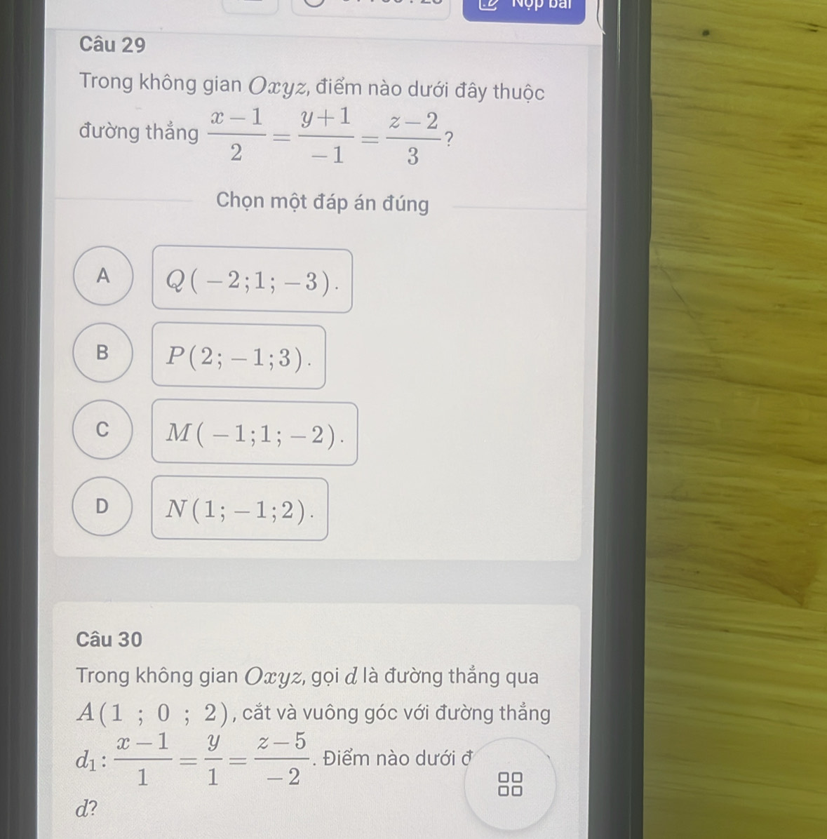 Nộp bài
Câu 29
Trong không gian Oxγz, điểm nào dưới đây thuộc
đường thẳng  (x-1)/2 = (y+1)/-1 = (z-2)/3  ?
Chọn một đáp án đúng
A Q(-2;1;-3).
B P(2;-1;3).
C M(-1;1;-2).
D N(1;-1;2). 
Câu 30
Trong không gian Oxyz, gọi đ là đường thẳng qua
A(1;0;2) , cắt và vuông góc với đường thẳng
d_1: (x-1)/1 = y/1 = (z-5)/-2 . Điểm nào dưới ở
d?