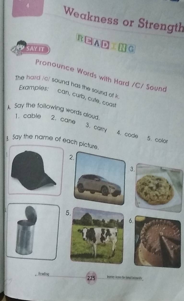 Weakness or Strength 
READING 
SAY IT 
Pronounce Words with Hard /C/ Sound 
The hard /c/ sound has the sound of k 
Examples: can, curb, cute, coast 
A. Say the following words aloud. 
1. cable 2. cane 
3. carry 4. code 
5. color 
. Say the name of each picture. 
1 
3. 
5 
6. 
Reading loseney. Acmes the Gotad Cammintily _ 
225
