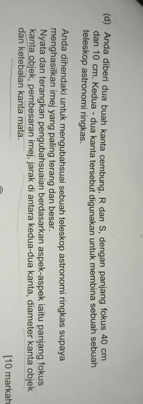Anda diberi dua buah kanta cembung, R dan S, dengan panjang fokus 40 cm
dan 10 cm. Kedua - dua kanta tersebut digunakan untuk membina sebuah sebuah 
teleskop astronomi ringkas. 
Anda dihendaki untuk mengubahsuai sebuah teleskop astronomi ringkas supaya 
menghasilkan imej yang paling terang dan besar. 
Nyata dan terangkan pengubahsuaian berdasarkan aspek-aspek iaitu panjang fokus 
kanta objek, pembesaran imej, jarak di antara kedua-dua kanta, diameter kanta objek 
dan ketebalan kanta mata. 
[10 markah