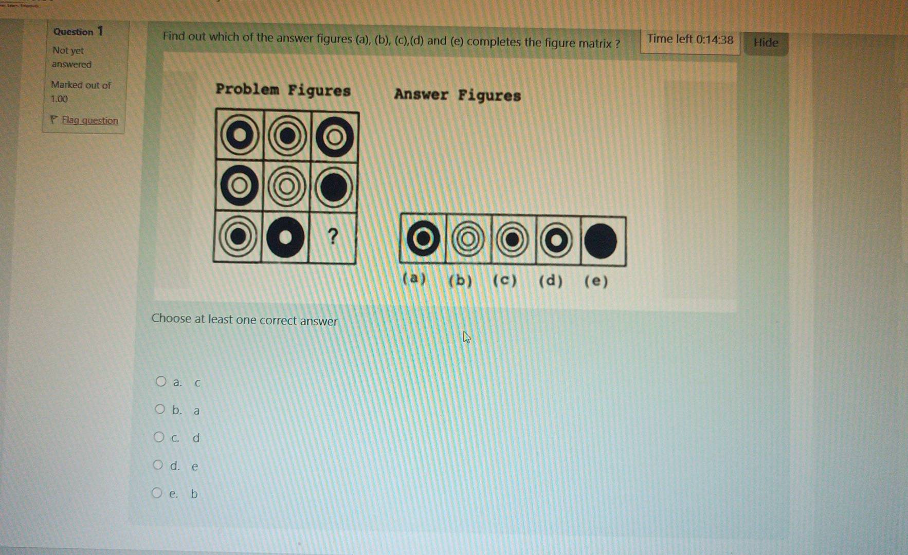 Find out which of the answer figures (a), (b), (c),(d) and (e) completes the figure matrix ? Time left 0:14· 38 Hide
Not yet
answered
Marked out of Problem Figures Answer Figures
1.00
Flag question
( a ) ( b) ( c) ( d ) (e)
Choose at least one correct answer
a. c
b. a
c. d
d. e
e. b