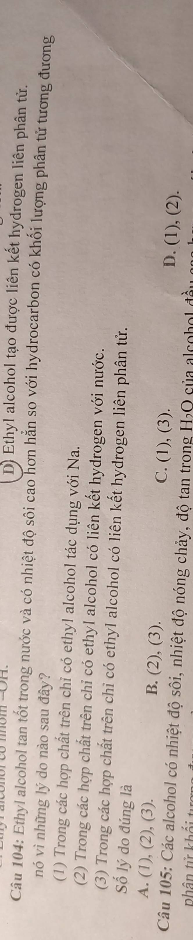 D) Ethyl alcohol tạo được liên kết hydrogen liên phân tử.
Câu 104: Ethyl alcohol tan tốt trong nước và có nhiệt độ sôi cao hơn hằn so với hydrocarbon có khối lượng phân tử tương đương
nó vì những lý do nào sau đây?
(1) Trong các hợp chất trên chỉ có ethyl alcohol tác dụng với Na.
(2) Trong các hợp chất trên chỉ có ethyl alcohol có liên kết hydrogen với nước.
(3) Trong các hợp chất trên chỉ có ethyl alcohol có liên kết hydrogen liên phân tử.
Số lý do đúng là
A. (1), (2), (3). B. (2), (3). C. (1), (3). D. (1), (2).
Câu 105: Các alcohol có nhiệt độ sôi, nhiệt độ nóng chảy, độ tan trong H₂O của alcohol 
phân tử khối t