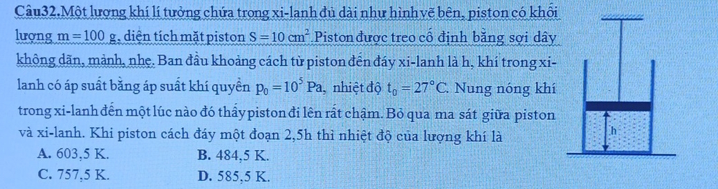 Câu32.Một lương khí lí tưởng chứa trong xi-lanh đủ dài như hình vẽ bên, piston có khôi
lượng m=100g diện tích mặt piston S=10cm^2 Piston được treo cổ định bằng sợi dây
không dãn, mảnh, nhẹ. Ban đầu khoảng cách từ piston đến đáy xi-lanh là h, khí trong xi-
lanh có áp suất bằng áp suất khí quyền p_0=10^5Pa , nhiệt độ t_0=27°C Nung nóng khí
trong xi-lanh đến một lúc nào đó thấy piston đi lên rất chậm. Bỏ qua ma sát giữa piston
và xi-lanh. Khi piston cách đáy một đoạn 2,5h thì nhiệt độ của lượng khí là
A. 603, 5 K. B. 484, 5 K.
C. 757, 5 K. D. 585, 5 K.