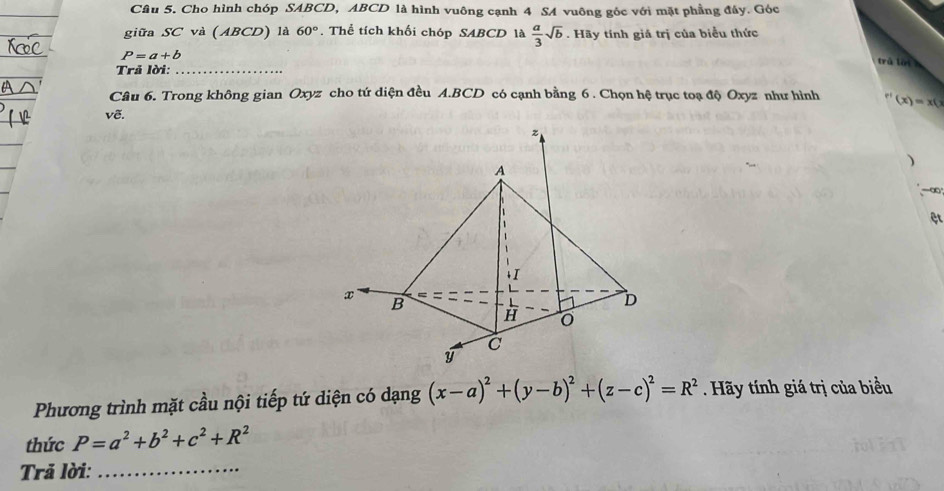 Cho hình chóp SABCD, ABCD là hình vuông cạnh 4 SA vuông góc với mặt phầng đáy. Góc 
giữa SC và (ABCD) là 60°. Thể tích khối chóp SABCD là  a/3 sqrt(b). Hãy tính giá trị của biểu thức
P=a+b
trú lui 
Trả lời:_ 
Câu 6. Trong không gian Oxyz cho tứ diện đều A. BCD có cạnh bằng 6 . Chọn hệ trục toạ độ Oxyz như hình r'(x)=x(x)
vẽ. 
) 
-∞ 
ệt 
Phương trình mặt cầu nội tiếp tứ diện có dạng (x-a)^2+(y-b)^2+(z-c)^2=R^2 Hãy tính giá trị của biểu 
thức P=a^2+b^2+c^2+R^2
Trả lời:_