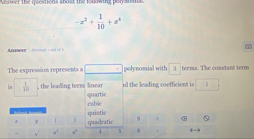 Answer the questions about the following polynomal.
-x^2+ 1/10 +x^4
Answer Attempt 1 out of 2 
The expression represents a polynomial with 3 terms. The constant term 
is  1/10  , the leading term linear d the leading coefficient is 1
quartic 
cubic 
Suhmit Answer quintic 
r y  ) quadratic 9 ÷ 
= sqrt() a^2 a^b 4 5 6 ×