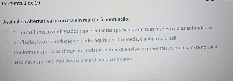 Pergunta 1 de 10
Assinale a alternativa incorreta em relação à pontuação.
De forma firme, os indignados representantes apresentavam suas razões para as autoridades.
A inflação, isto é, a redução do poder aquisitivo da moeda, é antiga no Brasil.
Conforme as pessoas chegavam, todas as outras que estavam presentes, espremiam-se no salão.
Não havia, porém, motivos para ela abandonar o cargo.