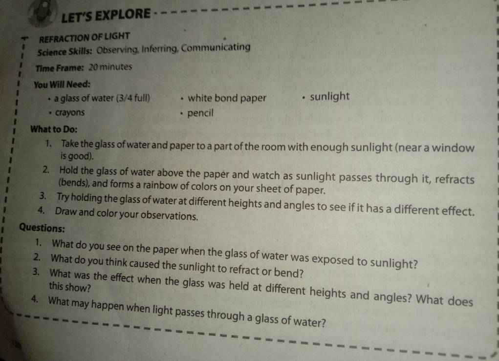 LET'S EXPLORE 
REFRACTION OF LIGHT 
Science Skills: Observing, Inferring, Communicating 
Time Frame: 20 minutes 
You Will Need: 
a glass of water (3/4 full) • white bond paper sunlight 
crayons * pencil 
What to Do: 
1. Take the glass of water and paper to a part of the room with enough sunlight (near a window 
is good). 
2. Hold the glass of water above the paper and watch as sunlight passes through it, refracts 
(bends), and forms a rainbow of colors on your sheet of paper. 
3. Try holding the glass of water at different heights and angles to see if it has a different effect. 
4. Draw and color your observations. 
Questions: 
1. What do you see on the paper when the glass of water was exposed to sunlight? 
2. What do you think caused the sunlight to refract or bend? 
this show? 
3. What was the effect when the glass was held at different heights and angles? What does 
4. What may happen when light passes through a glass of water?