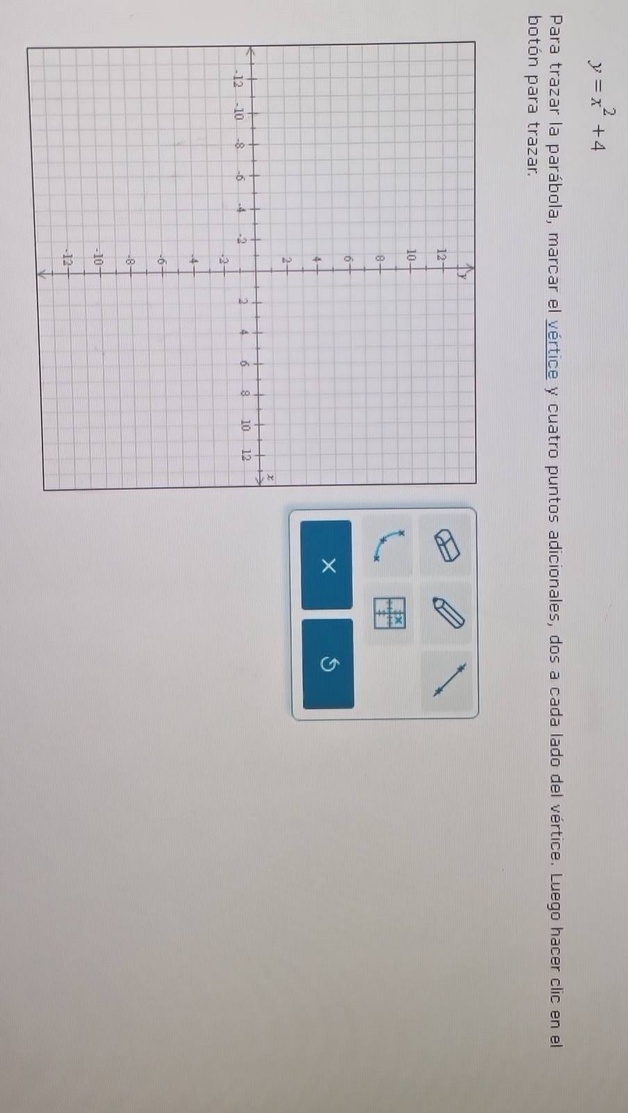 y=x^2+4
Para trazar la parábola, marcar el vértice y cuatro puntos adicionales, dos a cada lado del vértice. Luego hacer clic en el 
botón para trazar.
X