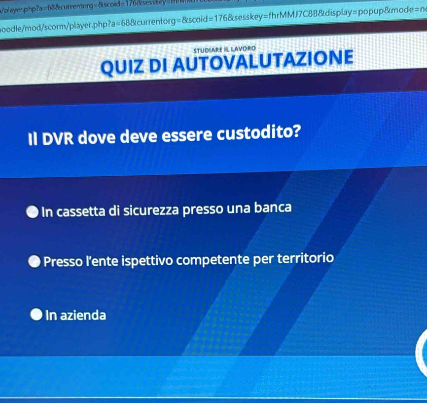 Vplayer.php? a=68 &currentor g=8iscoid=1768(sesskey=
hoodle/mod/scorm/player.php? a=68 currentorg =8Lscoid=176 &sesskey=fhrMMJ7C8B&display=popup&mode=n
STUDIARE IL LAVORO
QUIZ DI AUTOVALUTAZIONE
Il DVR dove deve essere custodito?
In cassetta di sicurezza presso una banca
Presso l’ente ispettivo competente per territorio
In azienda