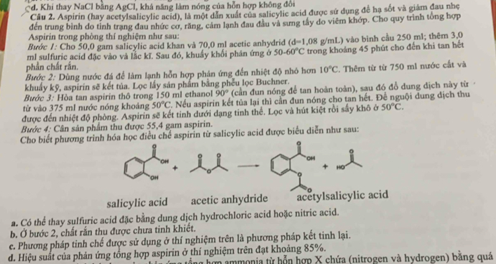 *d. Khi thay NaCl bằng AgCl, khả năng làm nóng của hỗn hợp không đổi
Câu 2. Aspirin (hay acetylsalicylic acid), là một dẫn xuất của salicylic acid được sử dụng để hạ sốt và giảm đau nhẹ
đến trung bình do tỉnh trang đau nhức cơ, răng, cảm lạnh đau đầu và sưng tây do viêm khớp. Cho quy trình tổng hợp
Aspirin trong phòng thí nghiệm như sau:
Bước 1: Cho 50,0 gam salicylic acid khan và 70,0 ml acetic anhydrid (d=1,08 3 g/mL) vào bình cầu 250 ml; thêm 3,0
ml sulfuric acid đặc vào và lắc kĩ. Sau đó, khuấy khối phân ứng ở 50-60°C trong khoảng 45 phút cho đến khi tan hết
phần chất rần.
Bước 2: Dùng nước đá để làm lạnh hỗn hợp phản ứng đến nhiệt độ nhỏ hơn 10°C
khuẩy kỹ, aspirin sẽ kết tủa. Lọc lấy sản phẩm bằng phếu lọc Buchner. F. Thêm từ từ 750 m1 nước cất và
Bước 3: Hòa tan aspirin thô trong 150 ml ethanol 90° (cần đun nóng để tan hoàn toàn), sau đó đồ dung dịch này từ
từ vào 375 ml nước nóng khoảng 50°C. Nếu aspirin kết tủa lại thì cần đun nóng cho tan hết. Để nguội dung dịch thu
được đến nhiệt độ phòng. Aspirin sẽ kết tinh dưới dạng tinh thể. Lọc và hút kiệt rồi sấy khô ở 50°C.
Bước 4: Cân sản phẩm thu được 55,4 gam aspirin.
Cho biết phương trình hóa học điều chế aspirin từ salicylic acid được biểu diễn như sau:
OH
OH
+ HO
OH
salicylic acid acetic anhydride acetylsalicylic acid
a. Có thể thay sulfuric acid đặc bằng dung dịch hydrochloric acid hoặc nitric acid.
b. Ở bước 2, chất rắn thu được chưa tinh khiết.
e. Phương pháp tinh chế được sử dụng ở thí nghiệm trên là phương pháp kết tinh lại.
d. Hiệu suất của phản ứng tổng hợp aspirin ở thí nghiệm trên đạt khoảng 85%.
hơn ammonia từ hỗn hợp X chứa (nitrogen và hydrogen) bằng quá