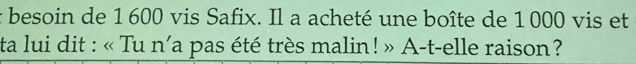 besoin de 1 600 vis Safix. Il a acheté une boîte de 1 000 vis et 
ta lui dit : « Tu n'a pas été très malin! » A-t-elle raison?