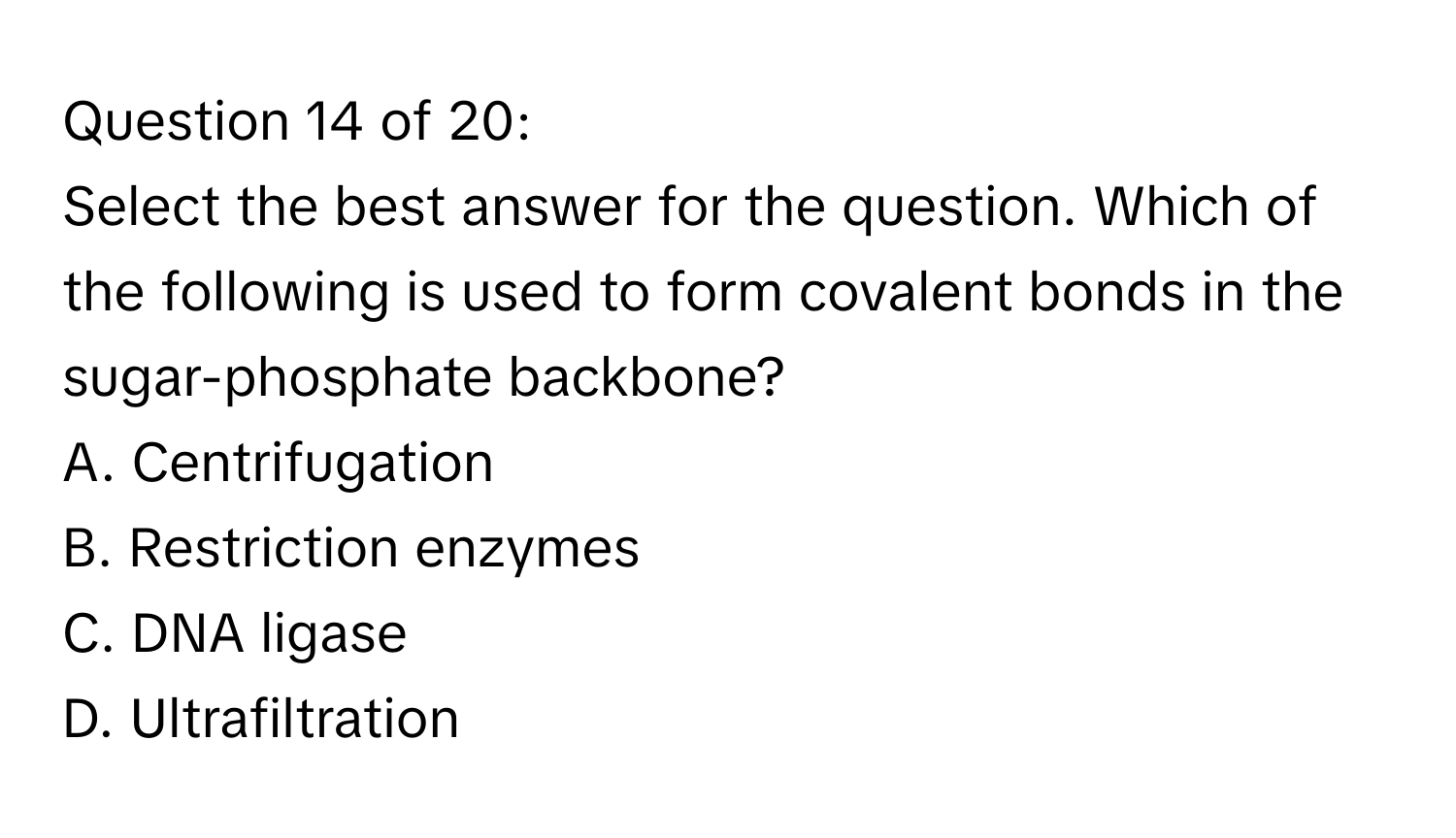 of 20:

Select the best answer for the question. Which of the following is used to form covalent bonds in the sugar-phosphate backbone? 
A. Centrifugation
B. Restriction enzymes
C. DNA ligase
D. Ultrafiltration