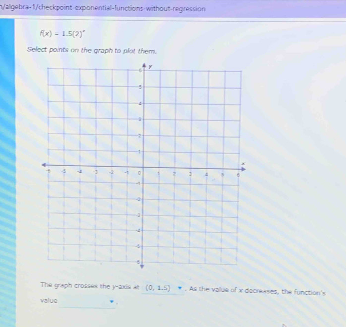 h/algebra-1/checkpoint-exponential-functions-without-regression
f(x)=1.5(2)^x
Select points on the graph to plot them. 
The graph crosses the y-axis at (0,1.5). As the value of x decreases, the function's 
_ 
value