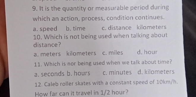 It is the quantity or measurable period during
which an action, process, condition continues.
a. speed b. time c. distance kilometers
10. Which is not being used when talking about
distance?
a. meters kilometers c. miles d. hour
11. Which is nor being used when we talk about time?
a. seconds b. hours c. minutes d. kilometers
12. Caleb roller skates with a constant speed of 10km/h.
How far can it travel in 1/2 hour?