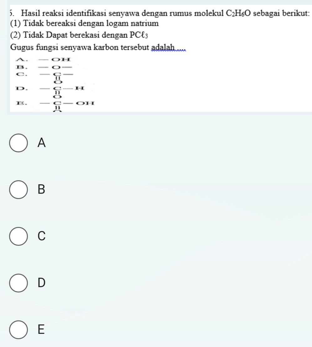 Hasil reaksi identifikasi senyawa dengan rumus molekul C_2H_6O sebagai berikut:
(1) Tidak bereaksi dengan logam natrium
(2) Tidak Dapat berekasi dengan PCł3
Gugus fungsi senyawa karbon tersebut adalah ....
A. _  OH
B.
C. beginarrayr -_ _  -_ _  11endarray
D. -beginarrayr 8 11 11-H
E. -beginarrayr n_-C^11_OH 
A
B
C
D
E