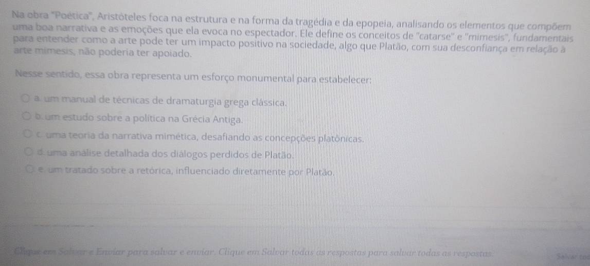 Na obra "Poética', Aristóteles foca na estrutura e na forma da tragédia e da epopeia, analisando os elementos que compõem
uma boa narrativa e as emoções que ela evoca no espectador. Ele define os conceitos de ''catarse'' e ''mimesis'', fundamentais
para entender como a arte pode ter um impacto positivo na sociedade, algo que Platão, com sua desconfiança em relação à
arte mimesis, não poderia ter apoiado.
Nesse sentido, essa obra representa um esforço monumental para estabelecer:
a um manual de técnicas de dramaturgia grega clássica.
b um estudo sobre a política na Grécia Antiga.
C uma teoria da narrativa mimética, desafiando as concepções platônicas.
d uma análise detalhada dos diálogos perdidos de Platão.
e um tratado sobre a retórica, influenciado diretamente por Platão.
ELque em Salvar e Enviar para salvar e enviar. Clique em Salvar todas as respostas para salvar todas as respostas Salvar tod