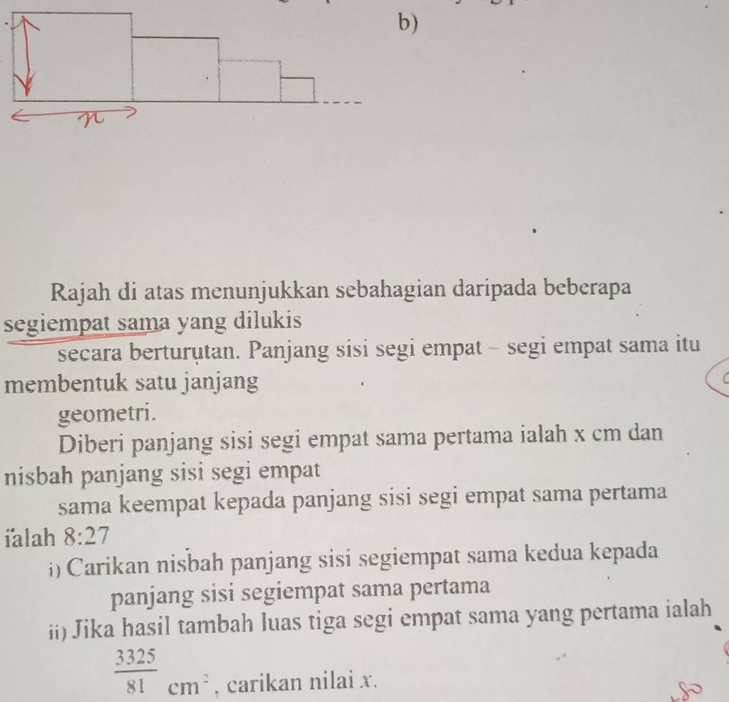 Rajah di atas menunjukkan sebahagian daripada beberapa 
segiempat sama yang dilukis 
secara berturutan. Panjang sisi segi empat - segi empat sama itu 
membentuk satu janjang 
geometri. 
Diberi panjang sisi segi empat sama pertama ialah x cm dan 
nisbah panjang sisi segi empat 
sama keempat kepada panjang sisi segi empat sama pertama 
ialah 8:27
i) Carikan nisbah panjang sisi segiempat sama kedua kepada 
panjang sisi segiempat sama pertama 
ii) Jika hasil tambah luas tiga segi empat sama yang pertama ialah
 3325/81 cm^2 , carikan nilai x.