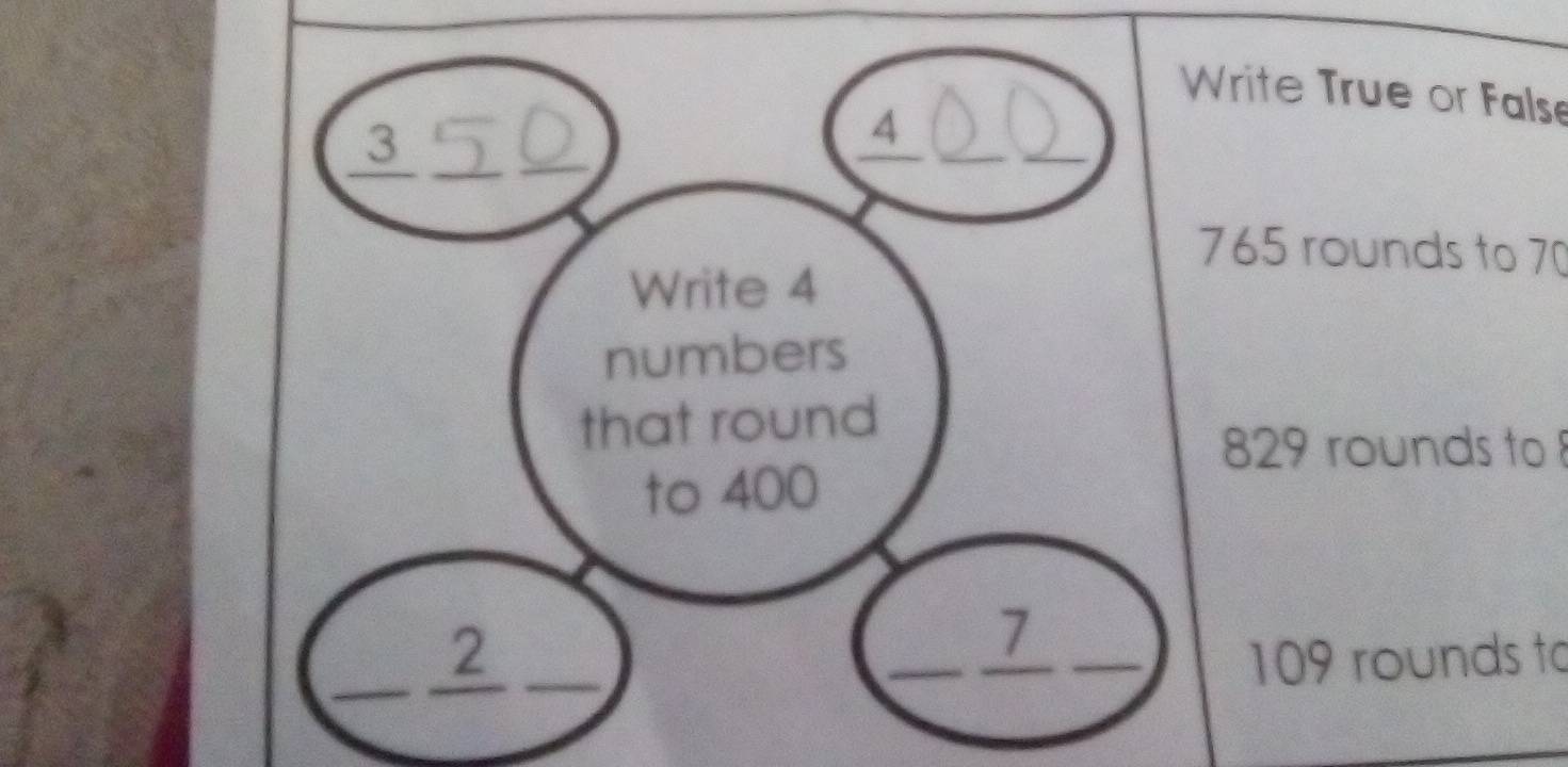 Write True or False 
_3_ 
__
4
765 rounds to 70
Write 4
numbers 
that round
829 rounds to 
to 400
1
_ 
_2 ____ 109 rounds to