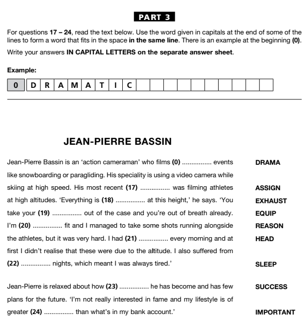 For questions 17 - 24, read the text below. Use the word given in capitals at the end of some of the 
lines to form a word that fits in the space in the same line. There is an example at the beginning (0). 
Write your answers IN CAPITAL LETTERS on the separate answer sheet. 
Example: 
0 D R A M A T I C 
JEAN-PIERRE BASSIN 
Jean-Pierre Bassin is an ‘action cameraman’ who films (0) _events DRAMA 
like snowboarding or paragliding. His speciality is using a video camera while 
skiing at high speed. His most recent (17) _was filming athletes ASSIGN 
at high altitudes. ‘Everything is (18) _at this height,’ he says. ‘You EXHAUST 
take your (19) _out of the case and you're out of breath already. EQUIP 
I'm (20) _fit and I managed to take some shots running alongside REASON 
the athletes, but it was very hard. I had (21) _every morning and at HEAD 
first I didn't realise that these were due to the altitude. I also suffered from 
(22) _nights, which meant I was always tired.’ SLEEP 
Jean-Pierre is relaxed about how (23) _he has become and has few SUCCESS 
plans for the future. ‘I’m not really interested in fame and my lifestyle is of 
greater (24) _than what's in my bank account.' IMPORTANT