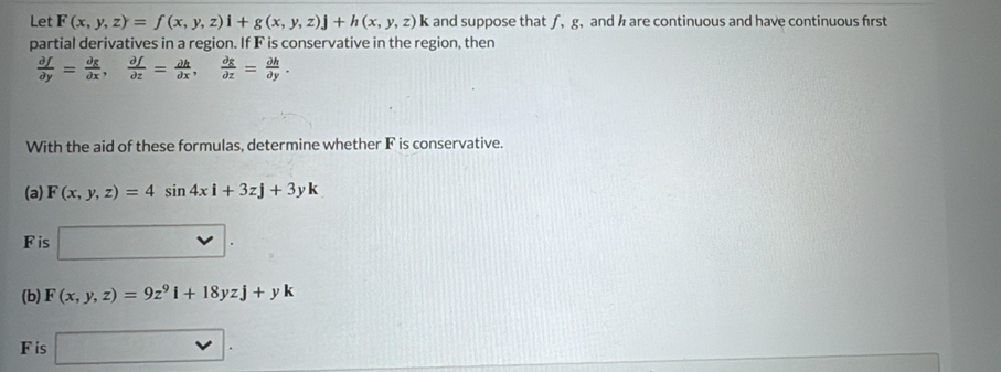 Let F(x,y,z)=f(x,y,z)i+g(x,y,z)j+h(x,y,z) < and suppose that ƒ,  g,and h are continuous and have continuous frst 
partial derivatives in a region. If F is conservative in the region, then
 partial f/partial y = partial g/partial x ,  partial f/partial z = partial h/partial x ,  partial g/partial z = partial h/partial y . 
With the aid of these formulas, determine whether F is conservative. 
(a) F(x,y,z)=4sin 4xi+3zj+3yk
Fis □. 
(b) F(x,y,z)=9z^9i+18yzj+yk
F is □ .