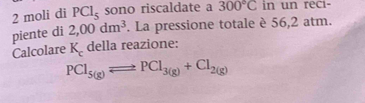 moli di PCl_5 sono riscaldate a 300°C in un reci- 
piente di 2,00dm^3. La pressione totale è 56,2 atm. 
Calcolare K_c della reazione:
PCl_5(g)Longleftrightarrow PCl_3(g)+Cl_2(g)