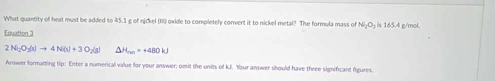 What quantity of heat must be added to 45.1 g of nickel (III) oxide to completely convert it to nickel metal? The formula mass of Ni_2O_3 is 165.4 g/mol. 
Equation 3
2Ni_2O_3(s)to 4Ni(s)+3O_2(g) △ H_rxn=+480kJ
Answer formatting tip: Enter a numerical value for your answer; omit the units of kJ. Your answer should have three signifıcant figures.