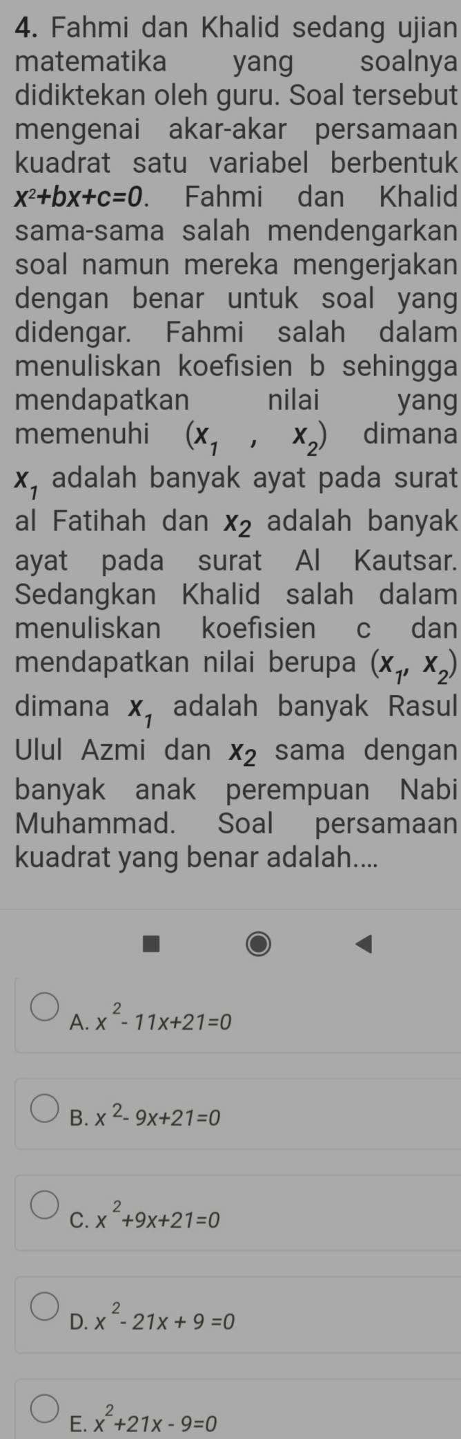 Fahmi dan Khalid sedang ujian
matematika yang soalnya
didiktekan oleh guru. Soal tersebut
mengenai akar-akar persamaan
kuadrat satu variabel berbentuk
x^2+bx+c=0. Fahmi dan Khalid
sama-sama salah mendengarkan
soal namun mereka mengerjakan
dengan benar untuk soal yang
didengar. Fahmi salah dalam
menuliskan koefisien b sehingga
mendapatkan nilai yang
memenuhi (x_1,x_2) dimana
x_1 adalah banyak ayat pada surat
al Fatihah dan x_2 adalah banyak
ayat pada surat Al Kautsar.
Sedangkan Khalid salah dalam
menuliskan koefisien c dan
mendapatkan nilai berupa (x_1,x_2)
dimana x_1 adalah banyak Rasul
Ulul Azmi dan x_2 sama dengan
banyak anak perempuan Nabi
Muhammad. Soal persamaan
kuadrat yang benar adalah....
A. x^2-11x+21=0
B. x^2-9x+21=0
C. x^2+9x+21=0
D. x^2-21x+9=0
E. x^2+21x-9=0