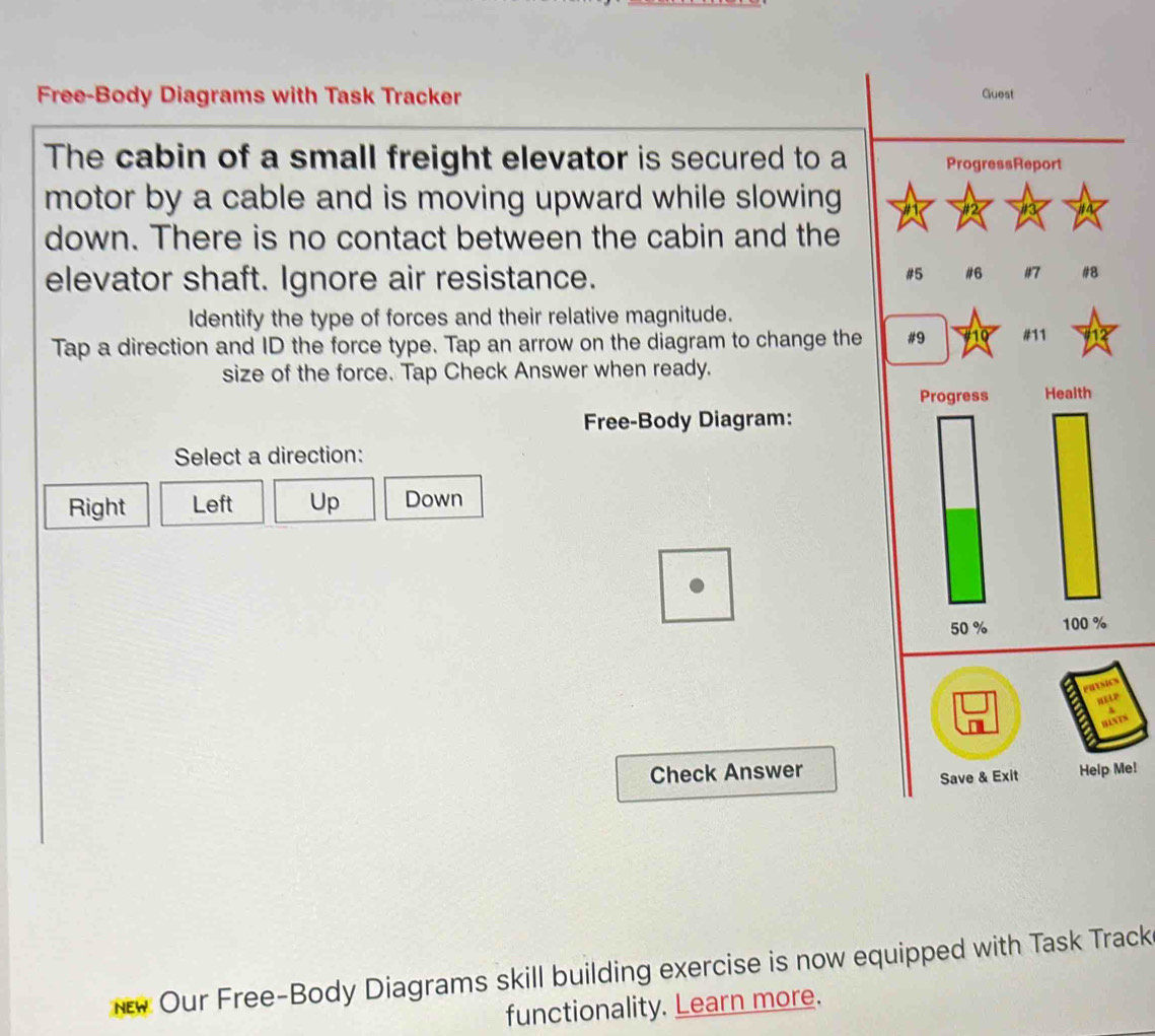 Free-Body Diagrams with Task Tracker 
The cabin of a small freight elevator is secured to a
motor by a cable and is moving upward while slowing 
down. There is no contact between the cabin and the
elevator shaft. Ignore air resistance. 
Identify the type of forces and their relative magnitude.
Tap a direction and ID the force type. Tap an arrow on the diagram to change the
size of the force. Tap Check Answer when ready.
Free-Body Diagram:
Select a direction:
Right Left Up Down
Check Answer Me!
NEW Our Free-Body Diagrams skill building exercise is now equipped with Task Track
functionality. Learn more.