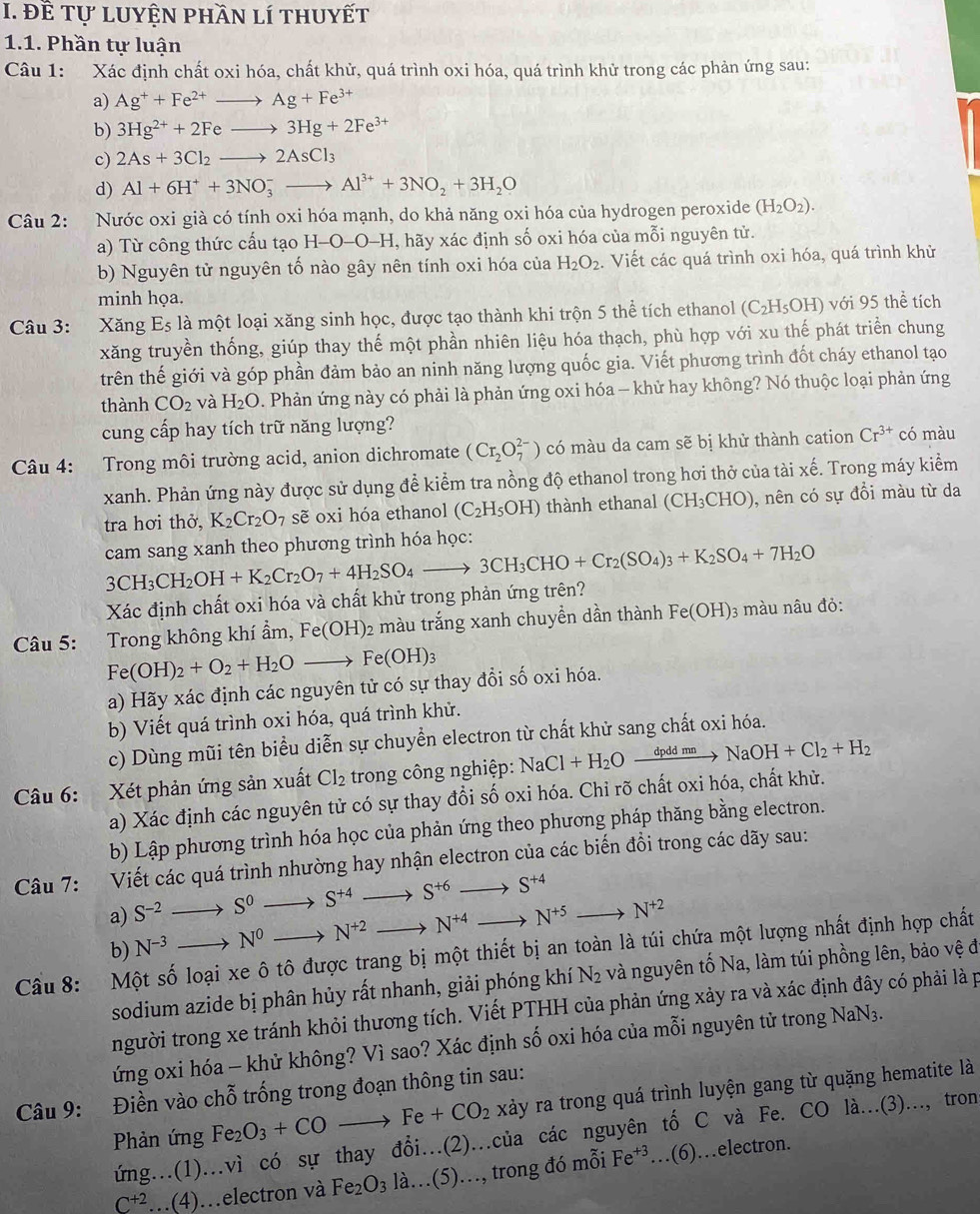 đề tự luyện phần lí thuyết
1.1. Phần tự luận
Câu 1: Xác định chất oxi hóa, chất khử, quá trình oxi hóa, quá trình khử trong các phản ứng sau:
a) Ag^++Fe^(2+)to Ag+Fe^(3+)
b) 3Hg^(2+)+2Feto 3Hg+2Fe^(3+)
c) 2As+3Cl_2to 2AsCl_3
d) Al+6H^++3NO_3^(-to Al^3+)+3NO_2+3H_2O
Câu 2: Nước oxi già có tính oxi hóa mạnh, do khả năng oxi hóa của hydrogen peroxide (H_2O_2).
a) Từ công thức cấu tạo H-O-O-H, hãy xác định số oxi hóa của mỗi nguyên tử.
b) Nguyên tử nguyên tố nào gây nên tính oxi hóa của H_2O_2. Viết các quá trình oxi hóa, quá trình khử
minh họa.
Câu 3: Xăng E_5 là một loại xăng sinh học, được tạo thành khi trộn 5 thể tích ethanol (C_2H_5OH) với 95 thể tích
xăng truyền thống, giúp thay thế một phần nhiên liệu hóa thạch, phù hợp với xu thế phát triển chung
trên thế giới và góp phần đảm bảo an ninh năng lượng quốc gia. Viết phương trình đốt cháy ethanol tạo
thành CO_2 và H_2O. Phản ứng này có phải là phản ứng oxi hóa - khử hay không? Nó thuộc loại phản ứng
cung cấp hay tích trữ năng lượng?
Câu 4: Trong môi trường acid, anion dichromate (Cr_2O_7^((2-)) có màu da cam sẽ bị khử thành cation Cr^3+) có màu
xanh. Phản ứng này được sử dụng để kiểm tra nồng độ ethanol trong hơi thở của tài xế. Trong máy kiểm
tra hơi thở, K_2Cr_2O_7 sẽ oxi hóa ethanol (C_2H_5OH) thành ethanal (CH_3CHO) , nên có sự đồi màu từ da
cam sang xanh theo phương trình hóa học:
3CH_3CH_2OH+K_2Cr_2O_7+4H_2SO_4to 3CH_3CHO+Cr_2(SO_4)_3+K_2SO_4+7H_2O Xác định chất oxi hóa và chất khử trong phản ứng trên?
Câu 5: Trong không khí ẩm, Fe(OH): 2 màu trắng xanh chuyền dần thành Fe(OH) 3 màu nâu đỏ:
Fe(OH)_2+O_2+H_2O _  Fe(OH)_3
a) Hãy xác định các nguyên tử có sự thay đổi số oxi hóa.
b) Viết quá trình oxi hóa, quá trình khử.
c) Dùng mũi tên biểu diễn sự chuyển electron từ chất khử sang chất oxi hóa.
Câu 6: Xét phản ứng sản xuất Cl_2 trong công nghiệp: NaCl+H_2Oxrightarrow dpddmnNaOH+Cl_2+H_2
a) Xác định các nguyên tử có sự thay đổi số oxi hóa. Chỉ rõ chất oxi hóa, chất khử.
b) Lập phương trình hóa học của phản ứng theo phương pháp thăng bằng electron.
Câu 7: Viết các quá trình nhường hay nhận electron của các biến đổi trong các dãy sau:
a) S^(-2)to S^0 S^(+4) . S^(+6)to S^(+4)
b) N^(-3)to N^0 N^(+2) N^(+4) N^(+5) N^(+2)
Cầu 8: Một số loại xe ô tô được trang bị một thiết bị an toàn là túi chứa một lượng nhất định hợp chất
sodium azide bị phân hủy rất nhanh, giải phóng khí N_2 và nguyên tố Na, làm túi phồng lên, bảo vệ đ
người trong xe tránh khỏi thương tích. Viết PTHH của phản ứng xảy ra và xác định đây có phải là p
ứng oxi hóa - khử không? Vì sao? Xác định số oxi hóa của mỗi nguyên tử trong NaN3.
Câu 9: Điền vào chỗ trống trong đoạn thông tin sau:
Phản ứng Fe_2O_3+COto Fe+CO_2 xảy ra trong quá trình luyện gang từ quặng hematite là
ứng..(1)...vì có sự thay đổi...(2)...của các nguyên tố C và Fe. CO là...(3)..., tron
C^(+2)..(4)…electron và Fe_2O_3la...(5). )., trong đó mỗi Fe^(+3)...(6)
…electron.