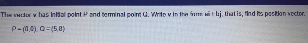 The vector v has initial point P and terminal point Q. Write v in the form ai+bj; that is, find its position vector.
P=(0,0); Q=(5,8)