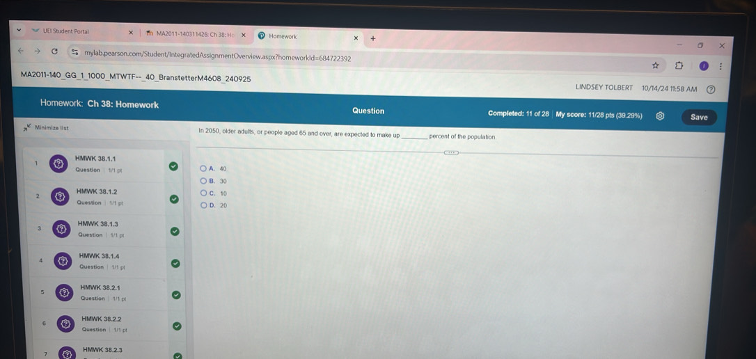 UEI Student Portal Th M A2011-140311426 : Ch 3 8 : o Homework
mylab.pearson.com/Student/IntegratedAssignmentOverview.aspx?homeworkId=684722392
MA2011-140_GG_1_1000_MTWTF--_40_BranstetterM4608_240925 LINDSEY TOLBERT 10/14/24 11:58 AM
Homework: Ch 38: Homework Question Completed: 11 of 28 | My score: 11/28 pts (39.29%) Save
Minimize list In 2050, older adults, or people aged 65 and over, are expected to make up _percent of the population
HMWK 38.1.1
Question | 1/1 pt A. 40
B. 30
7 a HMWK 38.1.2
C. 10
Question 1/1 p D. 20
HMWK 38.1.3
3
Question 1/1 p
HMWK 38.1.4
Question | 1/1 pl
5 HMWK 38.2.1
Question| 1/1 pt
HMWK 38.2.2
a
Question | 1/1 p
HMWK 38.2.3
a