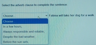 Sellect the adverb clause to complete the sentence
Choose Fatima will take her dog for a walk.
Choose
In a few hours,
Always responsible and reliable,
Despite the bad weather,
Before the sun sets