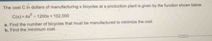 The cost C in dollars of manufacturing x bicycles at a production plant is given by the function shown below.
C(x)=4x^2-1200x+102,000
a. Find the number of bicycles that must be manufactured to minimize the cost. 
b. Find the minimum cost.